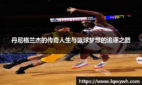 丹尼格兰杰的传奇人生与篮球梦想的追逐之路